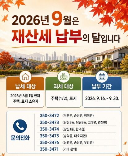 납세 대상
2026년 6월 1일 현재
주택, 토지 소유자

과세 대상
주택(1/2), 토지

납부 기간
2026. 9. 16. ~ 9. 30.

문의전화

350-3472 (석문면, 순성면, 정미면)
350-3473 (당진2동, 당진3동, 고대면, 면천면)
350-3474 (당진1동, 합덕읍)
350-3475 (송악읍, 대호지면)
350-3476 (신평면, 송산면, 우강면)
350-3471 (기타 문의)