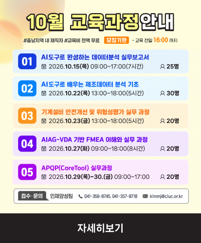 #충남지역 내 재직자 #교육비 전액 무료 모집기한 ~교육 전일 16:00까지
01 AI도구로 완성하는 데이터분석 실무보고서 2026.10.15(목) 09:00~17:00(7시간) 25명
02 AI도구로 배우는 제조데이터 분석 기초 2026.10.22.(목) 13:00~18:00(5시간) 30명
03 기계설비 안전개선 및 위험성평가 실무과정 2026.10.23.(금) 13:00~18:00(5시간) 20명
04 AIAG-VDA 기반 FMEA 이해와 실무 과정 2026.10.27.(화) 09:00~18:00(8시간) 20명
05 APQP(CoreTool) 실무과정 2026.10.29.(목)~30.(금) 09:00~17:00 20명
접수·문의 인재양성팀 (전화)041-356-8745, 041-357-8718 (메일)kimmj@ciuc.or.kr
자세히보기