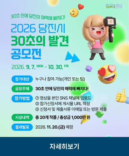 2026.9.7.MON - 10.30. FRI
참가대상 : 누구나 참여 가능(개인 또는 팀)
공모주제 : 30초 안에 당진의 매력에 빠지다!
참가방법 : ① 영상을 본인 SNS 채널에 업로드
② 참가신청서에 게시물 URL 작성
③ 신청서 및 제출서류 이메일 또는 방문 제출
시상내역 : 총 20개 작품 / 총상금 1,000만 원
결과발표 : 2026. 11. 20.(금) 예정
자세히보기