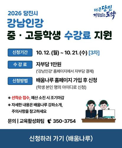 더 큰 당진 거침없는 도약

신청기간 10. 12. (월) ~ 10. 21. (수) [3차]
수강료 자부담 1만원 (’강남인강’ 홈페이지에서 자부담 결제)
신청방법 배움나루 홈페이지 가입 후 신청 (학생 본인 명의 아이디로 신청)

※ 선착순 접수, 예산 소진 시 조기마감
※ 자세한 내용은 배움나루 강좌소개, 주의사항을 참고하세요

문의 | 교육활성화팀  ☎ 350-3754

신청하러 가기 (배움나루)