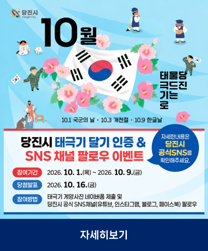 당진시
10월 태극기로 물드는 당진
10.1. 국군의 날 · 10.3 개천절 · 10.9 한글날
자세한 내용은 당진시 공식 SNS를 확인해 주세요.
참여기간 2026. 10. 1.(목) ~ 2026. 10.9.(금)
당첨발표 2026. 10. 16.(금)
참여방법 태극기 게양사진 네이버폼 제출 및 당진시 공식 SNS채널 (유튜브, 인스타그램, 블로그, 페이스북) 팔로우
자세히보기
