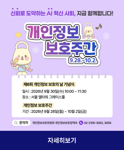 9.28.-10.2.
신뢰로 도약하는 AI 혁신 사회, 지금 함께합니다!

제6회 개인정보 보호의 날 기념식
일시 : 2026년 9월 30일(수) 10:00 ~ 11:30
장소 : 서울 엘타워 그레이스홀

개인정보 보호주간
기간 : 2026년 9월 28일(월) ~ 10월 2일(금)

문의처 개인정보보호위원회 개인정보보호정책과 02-2100-3052, 3059

자세히보기