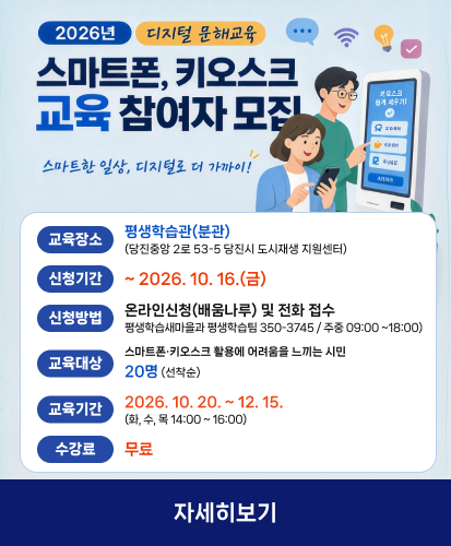 스마트한 일상, 디지털로 더 가까이!

교육장소 평생학습관(분관) (당진중앙 2로 53-5 당진시 도시재생 지원센터)
신청기간 ~ 2026. 10. 16.(금)
신청방법 온라인신청(배움나루) 및 전화 접수 평생학습새마을과 평생학습팀 350-3745 / 주중 09:00 ~18:00)
교육대상 스마트폰·키오스크 활용에 어려움을 느끼는 시민 20명 (선착순)
교육기간 2026. 10. 20. ~ 12. 15. (화, 수, 목 14:00 ~ 16:00)
수강료 무료
자세히보기