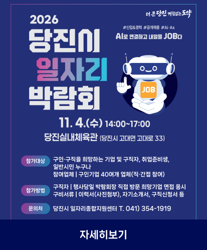 더 큰 당진 거침없는 도약
#신입&경력 #공개채용 #Ai·Ax
AI로 연결하고 내일을 JOB다
11. 4.(수) 14:00~17:00
당진실내체육관(당진시 고대면 고대로 33)
참가대상 구인·구직을 희망하는 기업 및 구직자, 취업준비생 일반시민 누구나 참여업체 | 구인기업 40여개 업체(직·간접 참여)
참가방법 구직자 | 행사당일 박람회장 직접 방문 희망기업 면접 응시 구비서류 | 이력서(사진첨부), 자기소개서, 구직신청서 등
문의처 당진시 일자리종합지원센터 T. 041) 354-1919
자세히보기