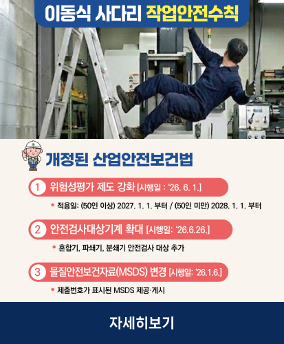 사다리 추락사고, 누구나 당할 수 있습니다.

개정된 산업안전보건법
1 위험성평가 제도 강화 [시행일: 26. 6. 1.]
• 적용일 : (50인 이상) 2027. 1. 1.부터 / (50인 미만) 2028. 1. 1. 부터

2 안전검사대상기계 확대 [시행일: 26. 6. 26.]
• 혼합기, 파쇄기, 분쇄기 안전검사 대상 추가

3 물질안전보건자료(MSDS) 변경 [시행일: 26. 1. 6.]
• 제출번호가 표시된 MSDS 제공 · 게시

자세히보기