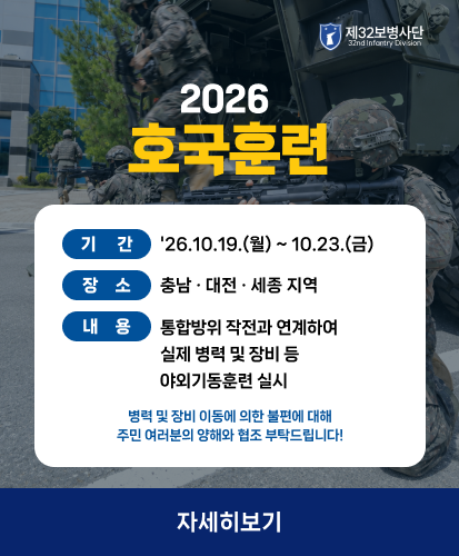 제32보병사단
기간 : 26.10.19.(월) ~ 10.23.(금)
장소 : 충남 · 대전 · 세종지역
내용 : 통합방위 작전과 연계하여 실제 병력 및 장비 등 야외기동훈련 실시
병력 및 장비이동에 의한 불편에 대해 주민여러분의 양해와 협조 부탁드립니다!
자세히보기
