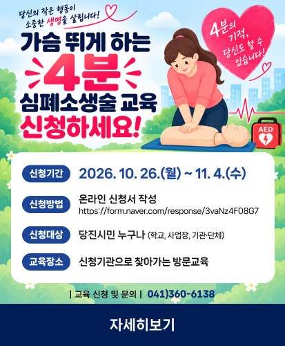 당신의 작은 행동이 소중한 생명을 살립니다!
4분의 기적, 당신도 할 수 있습니다.

신청기간 2026. 10. 26.(월) ~ 11. 4.(수)
신청방법 온라인 신청서 작성 https://form.naver.com/response/3vaNz4F08G7 
신청대상 당진시민 누구나 (학교, 사업장, 기관·단체)
교육장소 신청기관으로 찾아가는 방문교육
| 교육 신청 및 문의 |  041)360-6138

자세히보기