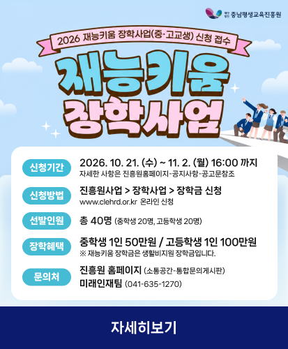 재단법인 충남평생교육진흥원
2026 재능키움 장학사업(중·고교생) 신청 접수
신청기간 2026. 10. 21. (수) ~ 11. 2. (월) 16:00 까지 자세한 사항은 진흥원홈페이지-공지사항-공고문참조
신청방법 진흥원사업 > 장학사업 > 장학금 신청 www.clehrd.or.kr 온라인 신청
선발인원 총 40명 (중학생 20명, 고등학생 20명)
장학혜택 중학생 1인 50만원 / 고등학생 1인 100만원 ※ 재능키움 장학금은 생활비지원 장학금입니다.
문의처 진흥원 홈페이지 (소통공간-통합문의게시판) 미래인재팀 (041-635-1270)
자세히보기