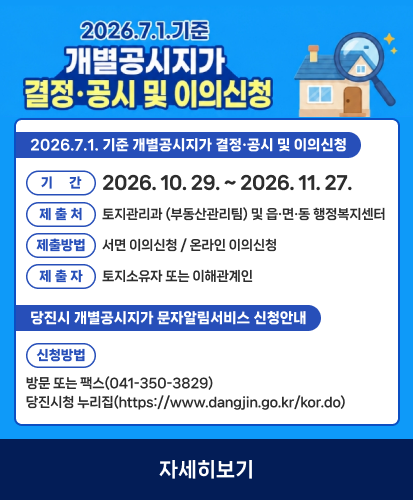2026.7.1. 기준 개별공시지가 결정·공시 및 이의신청
기간 2026. 10. 29. ~ 2026. 11. 27.
제출처 토지관리과 (부동산관리팀) 및 읍·면·동 행정복지센터
제출방법 서면 이의신청 / 온라인 이의신청
제출자 토지소유자 또는 이해관계인
당진시 개별공시지가 문자알림서비스 신청안내
신청방법
방문 또는 팩스(041-350-3829)
당진시청 누리집(https://www.dangjin.go.kr/kor.do)
자세히보기