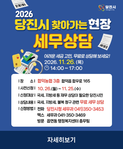 어려운 세금 고민, 무료로 상담해 보세요! 2026. 11. 26.(목) 14:00~17:00
장소: 합덕농협 3층 합덕읍 합우로 165
사전신청: 10. 26.(월) ~ 11. 25.(수)
신청대상: 국세, 지방세 등 재무 상담이 필요한 당진시민
상담내용: 국세, 지방세, 불복 청구 관련 무료 세무 상담
신청방법: 전화 당진시청 세무과 041)350-3453, 팩스 세무과 041-350-3469, 방문 읍면동 행정복지센터 총무팀
자세히보기