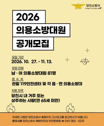 모집기간: 2026. 10. 27. - 11. 13.
모집인원: 남·여 의용소방대원 81명
접수처: 관할 119안전센터 및 각 읍·면 의용소방대
지원자격: 당진시 내 거주 또는 상주하는 사람(만 65세 미만)
자세한 사항은 당진소방서 홈페이지 고시공고를 참고하시기 바랍니다. 문의사항 당진소방서 예방안전과 안전문화팀 ☎041)350-5231