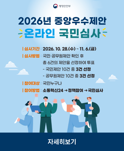 심사기간: 2026. 10. 28.(수) ~ 11. 6.(금)
심사방법: 국민·공무원제안 확인 후 총 6건의 제안을 선정하여 투표 -국민제안 10건 중 3건 선정, -공무원제안 10건 중 3건 선정
참여대상: 국민누구나
참여방법: 소통혁신24 →정책참여→국민심사
자세히보기